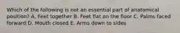 Which of the following is not an essential part of anatomical position? A. Feet together B. Feet flat on the floor C. Palms faced forward D. Mouth closed E. Arms down to sides