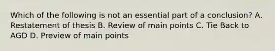 Which of the following is not an essential part of a conclusion? A. Restatement of thesis B. Review of main points C. Tie Back to AGD D. Preview of main points