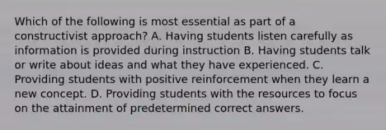 Which of the following is most essential as part of a constructivist approach? A. Having students listen carefully as information is provided during instruction B. Having students talk or write about ideas and what they have experienced. C. Providing students with positive reinforcement when they learn a new concept. D. Providing students with the resources to focus on the attainment of predetermined correct answers.