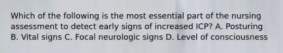 Which of the following is the most essential part of the nursing assessment to detect early signs of increased ICP? A. Posturing B. Vital signs C. Focal neurologic signs D. Level of consciousness