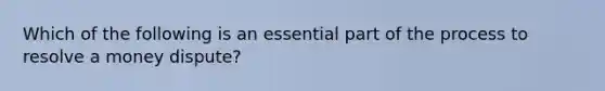 Which of the following is an essential part of the process to resolve a money dispute?