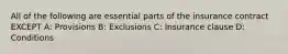 All of the following are essential parts of the insurance contract EXCEPT A: Provisions B: Exclusions C: Insurance clause D: Conditions