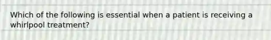 Which of the following is essential when a patient is receiving a whirlpool treatment?