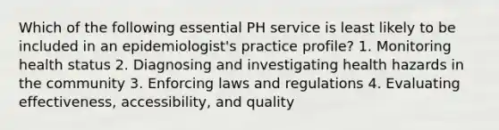 Which of the following essential PH service is least likely to be included in an epidemiologist's practice profile? 1. Monitoring health status 2. Diagnosing and investigating health hazards in the community 3. Enforcing laws and regulations 4. Evaluating effectiveness, accessibility, and quality