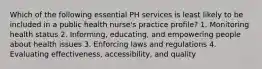 Which of the following essential PH services is least likely to be included in a public health nurse's practice profile? 1. Monitoring health status 2. Informing, educating, and empowering people about health issues 3. Enforcing laws and regulations 4. Evaluating effectiveness, accessibility, and quality