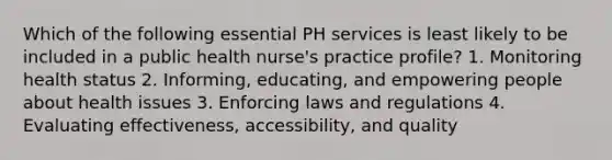 Which of the following essential PH services is least likely to be included in a public health nurse's practice profile? 1. Monitoring health status 2. Informing, educating, and empowering people about health issues 3. Enforcing laws and regulations 4. Evaluating effectiveness, accessibility, and quality