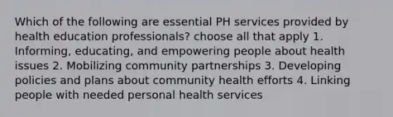 Which of the following are essential PH services provided by health education professionals? choose all that apply 1. Informing, educating, and empowering people about health issues 2. Mobilizing community partnerships 3. Developing policies and plans about community health efforts 4. Linking people with needed personal health services