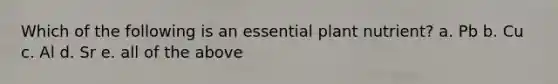 Which of the following is an essential plant nutrient? a. Pb b. Cu c. Al d. Sr e. all of the above