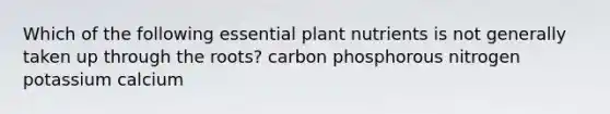 Which of the following essential plant nutrients is not generally taken up through the roots? carbon phosphorous nitrogen potassium calcium