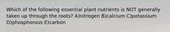 Which of the following essential plant nutrients is NOT generally taken up through the roots? A)nitrogen B)calcium C)potassium D)phosphorous E)carbon