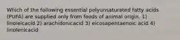 Which of the following essential polyunsaturated fatty acids (PUFA) are supplied only from foods of animal origin. 1) linoleicacid 2) arachidonicacid 3) eicosapentaenoic acid 4) linolenicacid