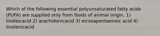 Which of the following essential polyunsaturated fatty acids (PUFA) are supplied only from foods of animal origin. 1) linoleicacid 2) arachidonicacid 3) eicosapentaenoic acid 4) linolenicacid