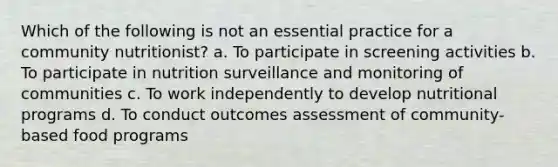 Which of the following is not an essential practice for a community nutritionist? a. ​To participate in screening activities b. ​To participate in nutrition surveillance and monitoring of communities c. ​​To work independently to develop nutritional programs d. ​To conduct outcomes assessment of community-based food programs