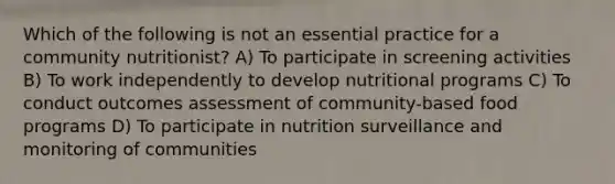 Which of the following is not an essential practice for a community nutritionist?​ A) To participate in screening activities B) To work independently to develop nutritional programs C) To conduct outcomes assessment of community-based food programs D) To participate in nutrition surveillance and monitoring of communities