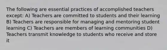 The following are essential practices of accomplished teachers except: A) Teachers are committed to students and their learning B) Teachers are responsible for managing and mentoring student learning C) Teachers are members of learning communities D) Teachers transmit knowledge to students who receive and store it