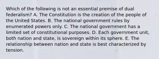 Which of the following is not an essential premise of dual federalism? A. The Constitution is the creation of the people of the United States. B. The national government rules by enumerated powers only. C. The national government has a limited set of constitutional purposes. D. Each government unit, both nation and state, is sovereign within its sphere. E. The relationship between nation and state is best characterized by tension.