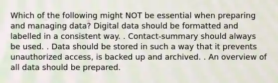 Which of the following might NOT be essential when preparing and managing data? Digital data should be formatted and labelled in a consistent way. . Contact-summary should always be used. . Data should be stored in such a way that it prevents unauthorized access, is backed up and archived. . An overview of all data should be prepared.