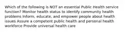 Which of the following is NOT an essential Public Health service function? Monitor health status to identify community health problems Inform, educate, and empower people about health issues Assure a competent public health and personal health workforce Provide universal health care