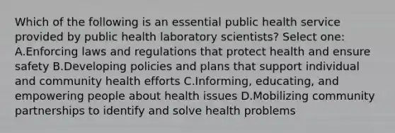 Which of the following is an essential public health service provided by public health laboratory scientists? Select one: A.Enforcing laws and regulations that protect health and ensure safety B.Developing policies and plans that support individual and community health efforts C.Informing, educating, and empowering people about health issues D.Mobilizing community partnerships to identify and solve health problems