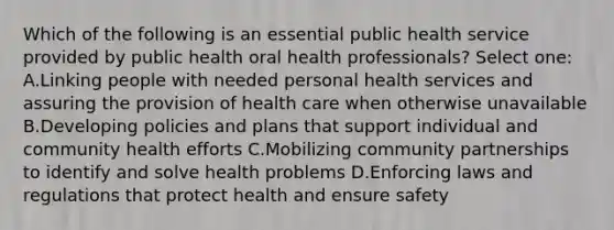 Which of the following is an essential public health service provided by public health oral health professionals? Select one: A.Linking people with needed personal health services and assuring the provision of health care when otherwise unavailable B.Developing policies and plans that support individual and community health efforts C.Mobilizing community partnerships to identify and solve health problems D.Enforcing laws and regulations that protect health and ensure safety