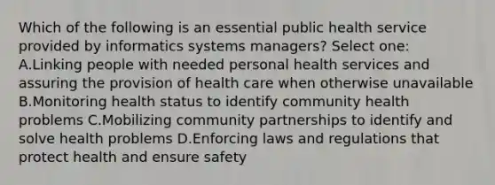 Which of the following is an essential public health service provided by informatics systems managers? Select one: A.Linking people with needed personal health services and assuring the provision of health care when otherwise unavailable B.Monitoring health status to identify community health problems C.Mobilizing community partnerships to identify and solve health problems D.Enforcing laws and regulations that protect health and ensure safety