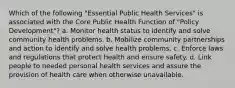 Which of the following "Essential Public Health Services" is associated with the Core Public Health Function of "Policy Development"? a. Monitor health status to identify and solve community health problems. b. Mobilize community partnerships and action to identify and solve health problems. c. Enforce laws and regulations that protect health and ensure safety. d. Link people to needed personal health services and assure the provision of health care when otherwise unavailable.