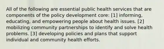 All of the following are essential public health services that are components of the policy development core: [1] informing, educating, and empowering people about health issues. [2] mobilizing community partnerships to identify and solve health problems. [3] developing policies and plans that support individual and community health efforts.