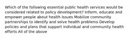 Which of the following essential public health services would be considered related to policy development? Inform, educate and empower people about health issues Mobilize community partnerships to identify and solve health problems Develop policies and plans that support individual and community health efforts All of the above