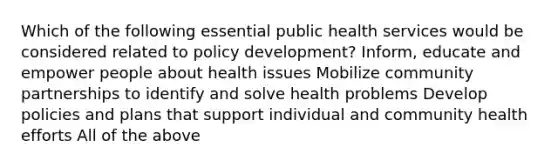 Which of the following essential public health services would be considered related to policy development? Inform, educate and empower people about health issues Mobilize community partnerships to identify and solve health problems Develop policies and plans that support individual and community health efforts All of the above