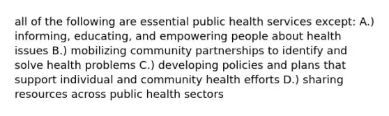 all of the following are essential public health services except: A.) informing, educating, and empowering people about health issues B.) mobilizing community partnerships to identify and solve health problems C.) developing policies and plans that support individual and community health efforts D.) sharing resources across public health sectors