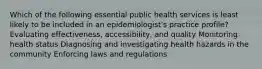 Which of the following essential public health services is least likely to be included in an epidemiologist's practice profile? Evaluating effectiveness, accessibility, and quality Monitoring health status Diagnosing and investigating health hazards in the community Enforcing laws and regulations