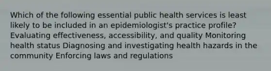 Which of the following essential public health services is least likely to be included in an epidemiologist's practice profile? Evaluating effectiveness, accessibility, and quality Monitoring health status Diagnosing and investigating health hazards in the community Enforcing laws and regulations