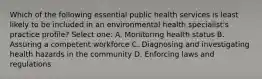 Which of the following essential public health services is least likely to be included in an environmental health specialist's practice profile? Select one: A. Monitoring health status B. Assuring a competent workforce C. Diagnosing and investigating health hazards in the community D. Enforcing laws and regulations