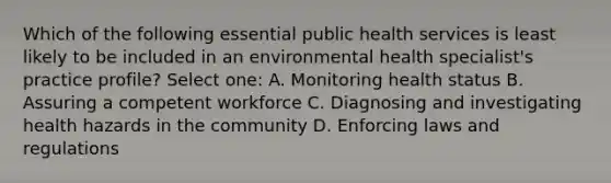 Which of the following essential public health services is least likely to be included in an environmental health specialist's practice profile? Select one: A. Monitoring health status B. Assuring a competent workforce C. Diagnosing and investigating health hazards in the community D. Enforcing laws and regulations