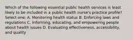 Which of the following essential public health services is least likely to be included in a public health nurse's practice profile? Select one: A. Monitoring health status B. Enforcing laws and regulations C. Informing, educating, and empowering people about health issues D. Evaluating effectiveness, accessibility, and quality