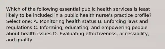 Which of the following essential public health services is least likely to be included in a public health nurse's practice profile? Select one: A. Monitoring health status B. Enforcing laws and regulations C. Informing, educating, and empowering people about health issues D. Evaluating effectiveness, accessibility, and quality