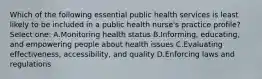 Which of the following essential public health services is least likely to be included in a public health nurse's practice profile? Select one: A.Monitoring health status B.Informing, educating, and empowering people about health issues C.Evaluating effectiveness, accessibility, and quality D.Enforcing laws and regulations