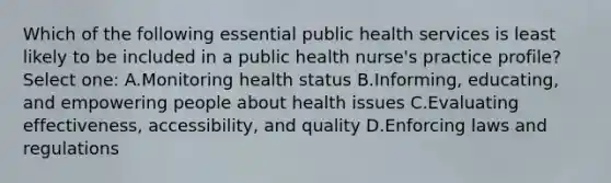 Which of the following essential public health services is least likely to be included in a public health nurse's practice profile? Select one: A.Monitoring health status B.Informing, educating, and empowering people about health issues C.Evaluating effectiveness, accessibility, and quality D.Enforcing laws and regulations