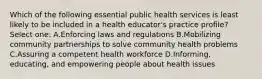 Which of the following essential public health services is least likely to be included in a health educator's practice profile? Select one: A.Enforcing laws and regulations B.Mobilizing community partnerships to solve community health problems C.Assuring a competent health workforce D.Informing, educating, and empowering people about health issues