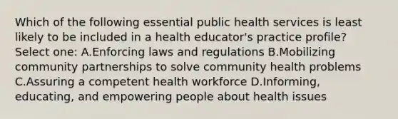 Which of the following essential public health services is least likely to be included in a health educator's practice profile? Select one: A.Enforcing laws and regulations B.Mobilizing community partnerships to solve community health problems C.Assuring a competent health workforce D.Informing, educating, and empowering people about health issues