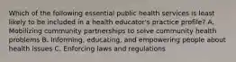 Which of the following essential public health services is least likely to be included in a health educator's practice profile? A. Mobilizing community partnerships to solve community health problems B. Informing, educating, and empowering people about health issues C. Enforcing laws and regulations