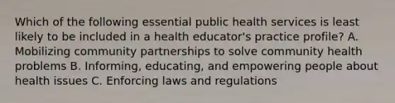 Which of the following essential public health services is least likely to be included in a health educator's practice profile? A. Mobilizing community partnerships to solve community health problems B. Informing, educating, and empowering people about health issues C. Enforcing laws and regulations