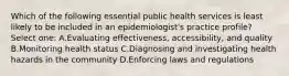 Which of the following essential public health services is least likely to be included in an epidemiologist's practice profile? Select one: A.Evaluating effectiveness, accessibility, and quality B.Monitoring health status C.Diagnosing and investigating health hazards in the community D.Enforcing laws and regulations