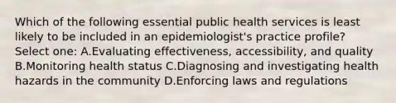 Which of the following essential public health services is least likely to be included in an epidemiologist's practice profile? Select one: A.Evaluating effectiveness, accessibility, and quality B.Monitoring health status C.Diagnosing and investigating health hazards in the community D.Enforcing laws and regulations