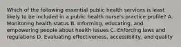 Which of the following essential public health services is least likely to be included in a public health nurse's practice profile? A. Monitoring health status B. Informing, educating, and empowering people about health issues C. Enforcing laws and regulations D. Evaluating effectiveness, accessibility, and quality