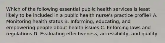 Which of the following essential public health services is least likely to be included in a public health nurse's practice profile? A. Monitoring health status B. Informing, educating, and empowering people about health issues C. Enforcing laws and regulations D. Evaluating effectiveness, accessibility, and quality