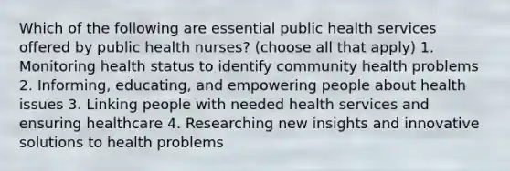 Which of the following are essential public health services offered by public health nurses? (choose all that apply) 1. Monitoring health status to identify community health problems 2. Informing, educating, and empowering people about health issues 3. Linking people with needed health services and ensuring healthcare 4. Researching new insights and innovative solutions to health problems