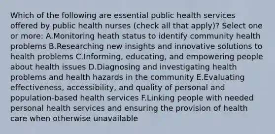 Which of the following are essential public health services offered by public health nurses (check all that apply)? Select one or more: A.Monitoring heath status to identify community health problems B.Researching new insights and innovative solutions to health problems C.Informing, educating, and empowering people about health issues D.Diagnosing and investigating health problems and health hazards in the community E.Evaluating effectiveness, accessibility, and quality of personal and population-based health services F.Linking people with needed personal health services and ensuring the provision of health care when otherwise unavailable