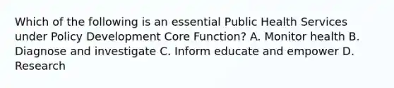 Which of the following is an essential Public Health Services under Policy Development Core Function? A. Monitor health B. Diagnose and investigate C. Inform educate and empower D. Research