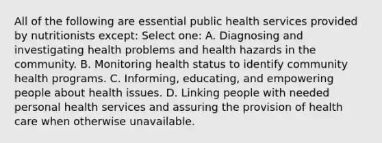 All of the following are essential public health services provided by nutritionists except: Select one: A. Diagnosing and investigating health problems and health hazards in the community. B. Monitoring health status to identify community health programs. C. Informing, educating, and empowering people about health issues. D. Linking people with needed personal health services and assuring the provision of health care when otherwise unavailable.